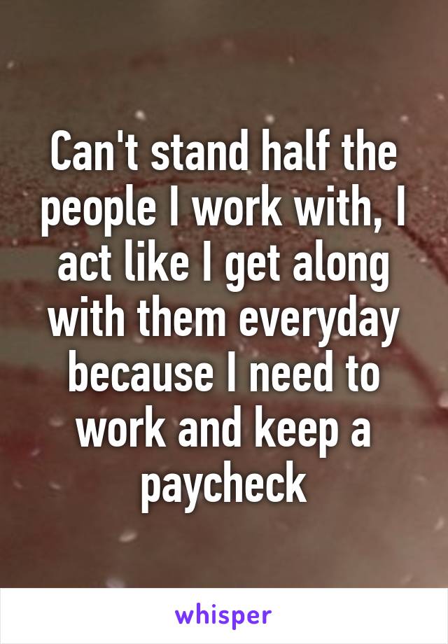 Can't stand half the people I work with, I act like I get along with them everyday because I need to work and keep a paycheck