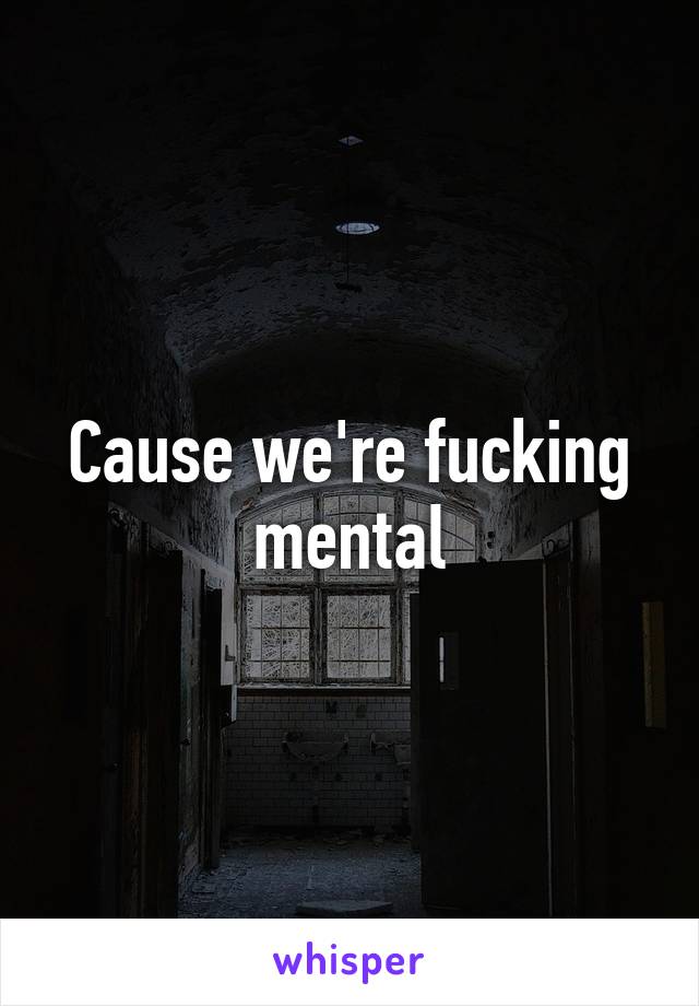 Cause we're fucking mental