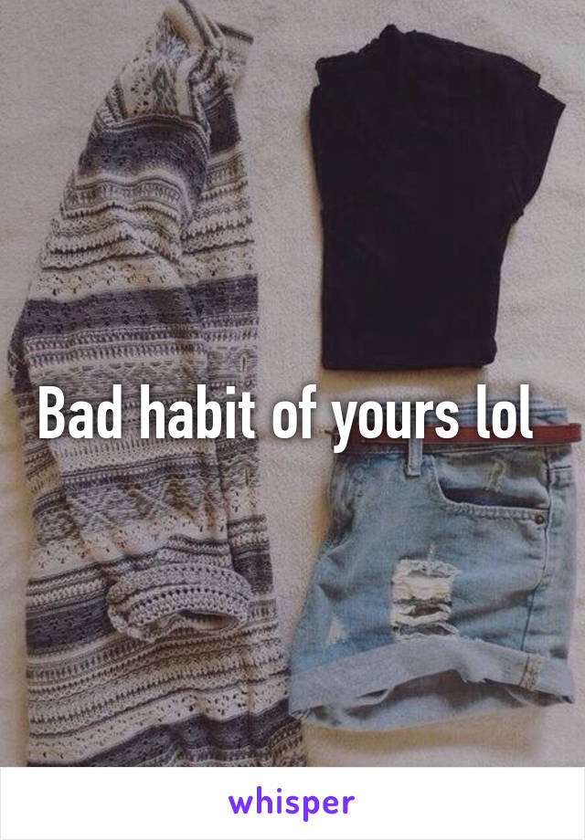 Bad habit of yours lol 