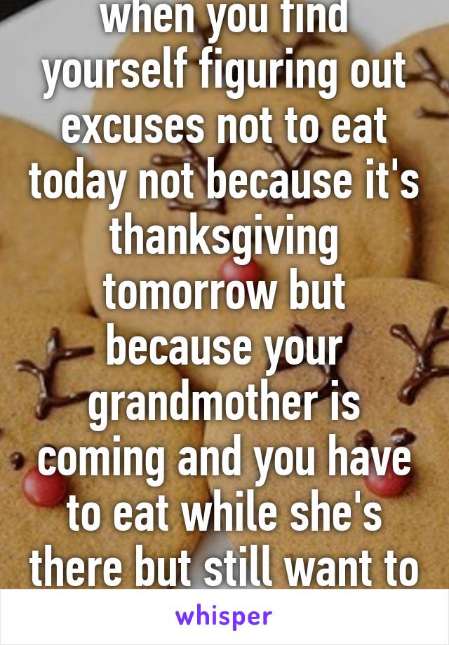 when you find yourself figuring out excuses not to eat today not because it's thanksgiving tomorrow but because your grandmother is coming and you have to eat while she's there but still want to be thin on Monday 