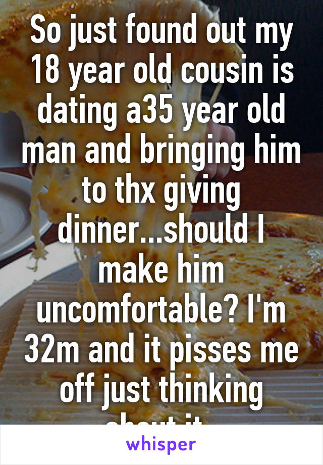 So just found out my 18 year old cousin is dating a35 year old man and bringing him to thx giving dinner...should I make him uncomfortable? I'm 32m and it pisses me off just thinking about it. 