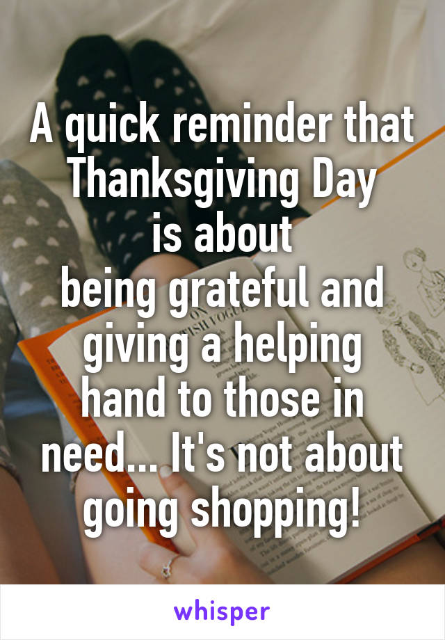 A quick reminder that
Thanksgiving Day
is about
being grateful and
giving a helping hand to those in need... It's not about going shopping!