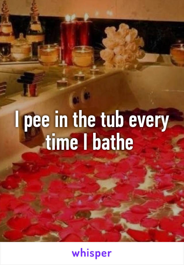 I pee in the tub every time I bathe 