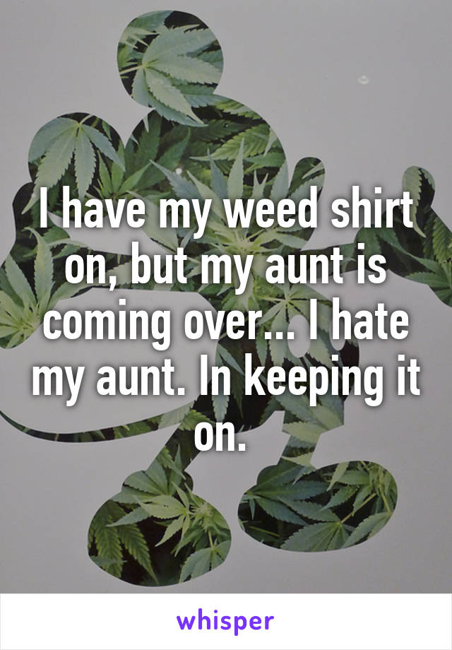 I have my weed shirt on, but my aunt is coming over... I hate my aunt. In keeping it on. 