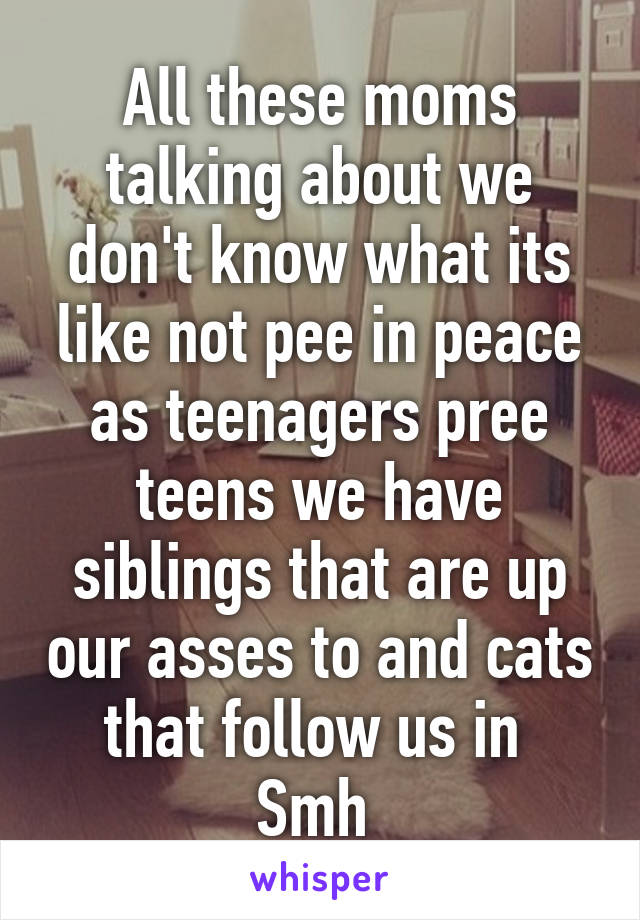 All these moms talking about we don't know what its like not pee in peace as teenagers pree teens we have siblings that are up our asses to and cats that follow us in 
Smh 