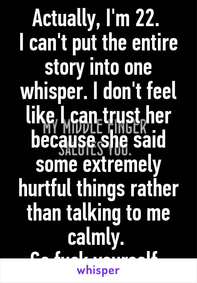 Actually, I'm 22. 
I can't put the entire story into one whisper. I don't feel like I can trust her because she said some extremely hurtful things rather than talking to me calmly. 
Go fuck yourself. 