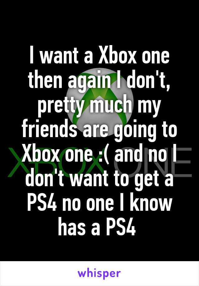 I want a Xbox one then again I don't, pretty much my friends are going to Xbox one :( and no I don't want to get a PS4 no one I know has a PS4 