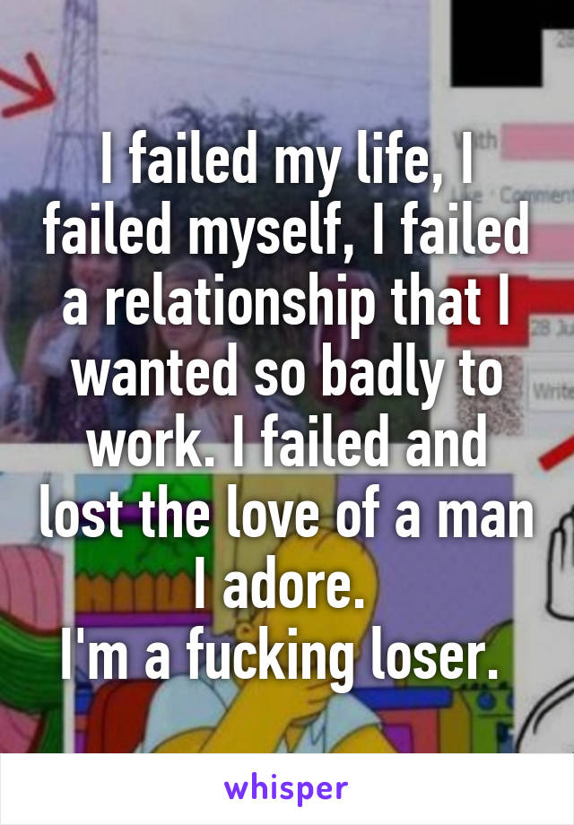 I failed my life, I failed myself, I failed a relationship that I wanted so badly to work. I failed and lost the love of a man I adore. 
I'm a fucking loser. 