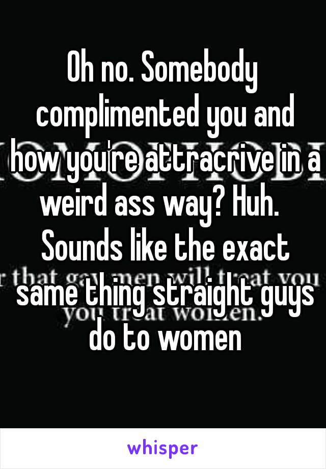 Oh no. Somebody complimented you and how you're attracrive in a weird ass way? Huh.   Sounds like the exact same thing straight guys do to women