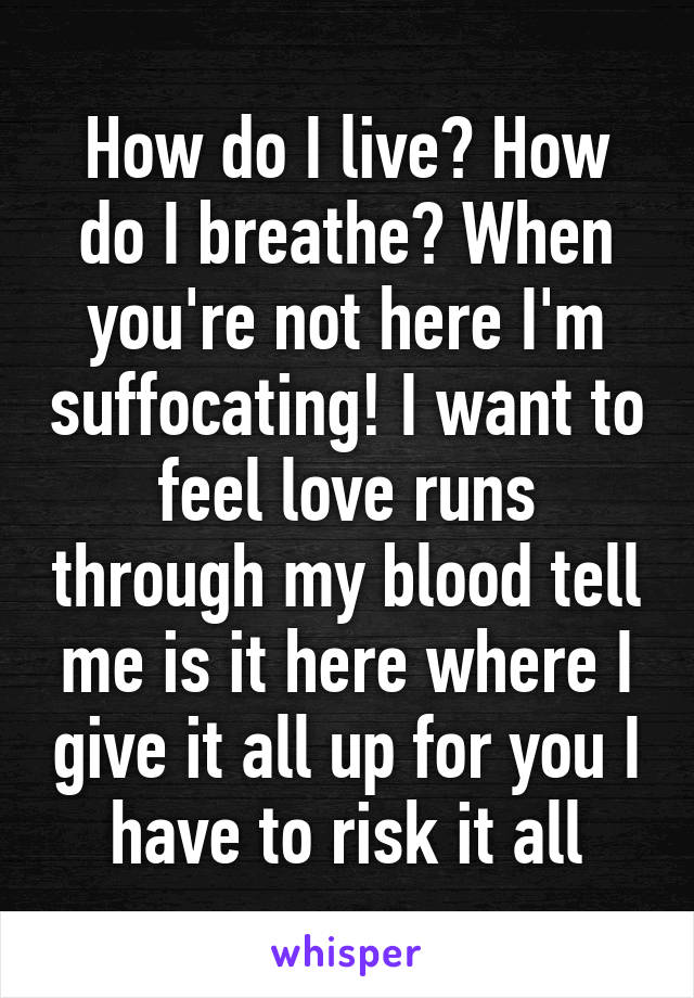 How do I live? How do I breathe? When you're not here I'm suffocating! I want to feel love runs through my blood tell me is it here where I give it all up for you I have to risk it all