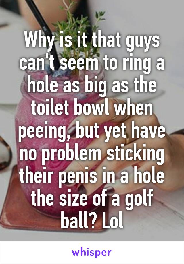 Why is it that guys can't seem to ring a hole as big as the toilet bowl when peeing, but yet have no problem sticking their penis in a hole the size of a golf ball? Lol