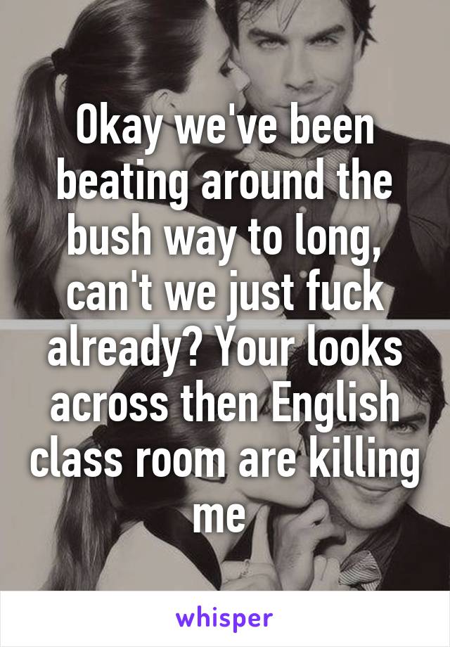 Okay we've been beating around the bush way to long, can't we just fuck already? Your looks across then English class room are killing me 