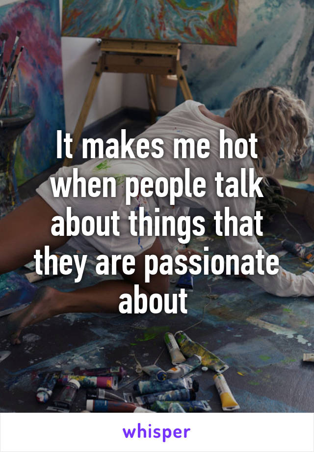 It makes me hot when people talk about things that they are passionate about 