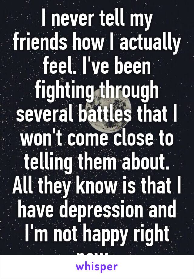 I never tell my friends how I actually feel. I've been fighting through several battles that I won't come close to telling them about. All they know is that I have depression and I'm not happy right now. 