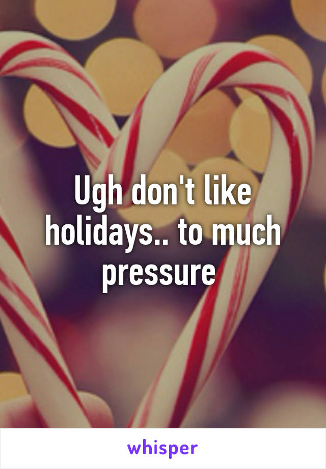 Ugh don't like holidays.. to much pressure 