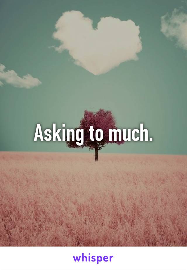 Asking to much.