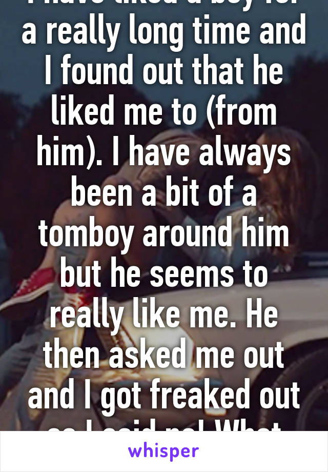 I have liked a boy for a really long time and I found out that he liked me to (from him). I have always been a bit of a tomboy around him but he seems to really like me. He then asked me out and I got freaked out so I said no! What should I do? 