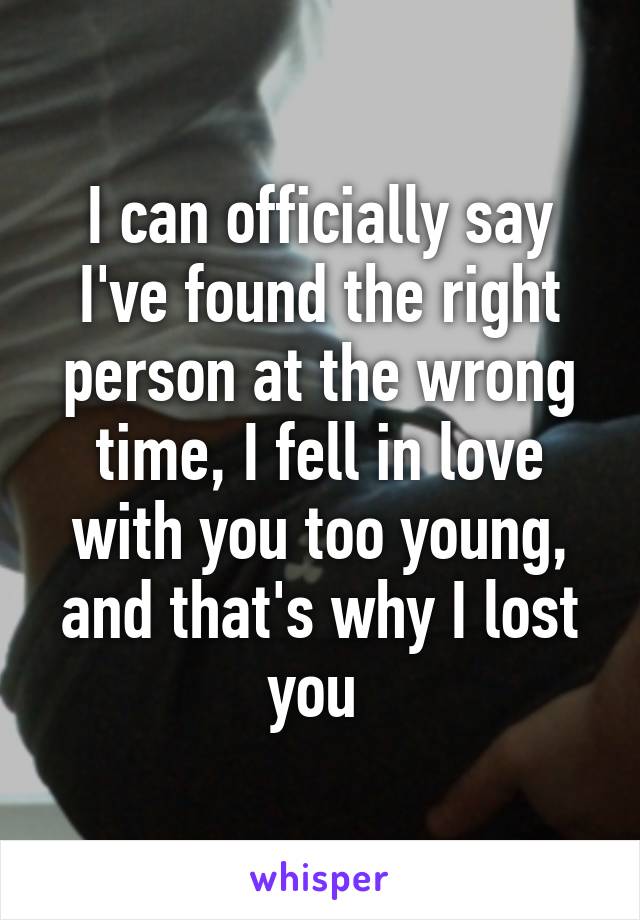 I can officially say I've found the right person at the wrong time, I fell in love with you too young, and that's why I lost you 