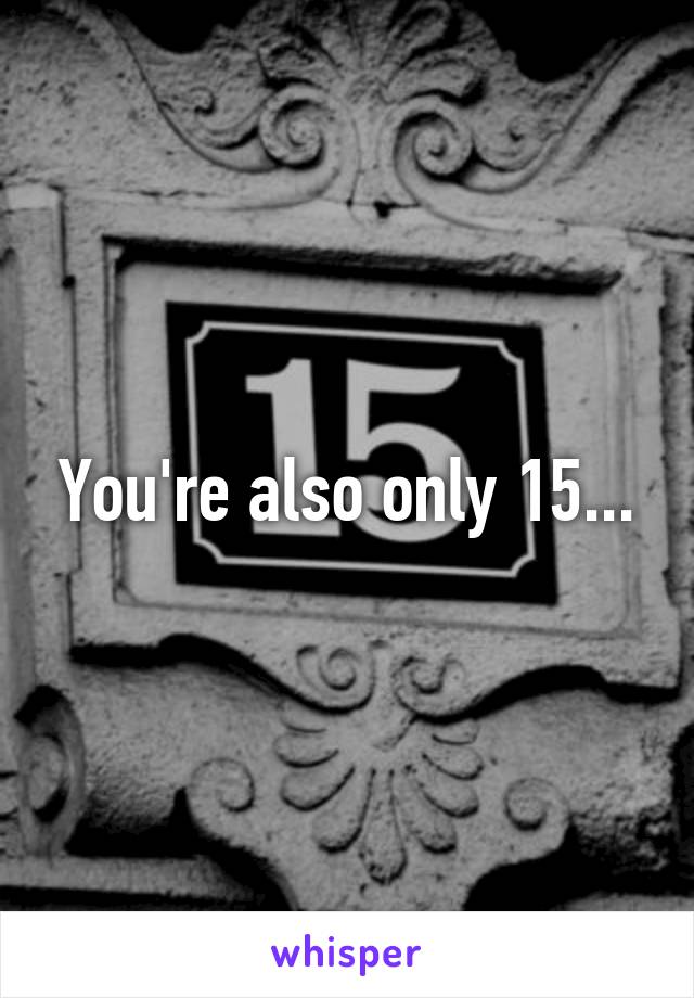 You're also only 15...