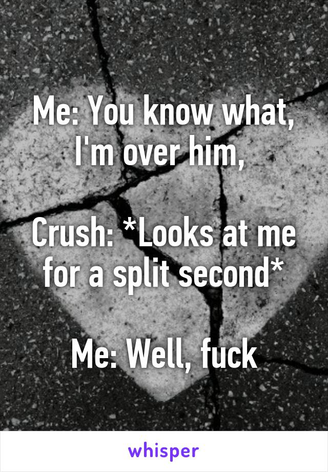 Me: You know what, I'm over him, 

Crush: *Looks at me for a split second*

Me: Well, fuck