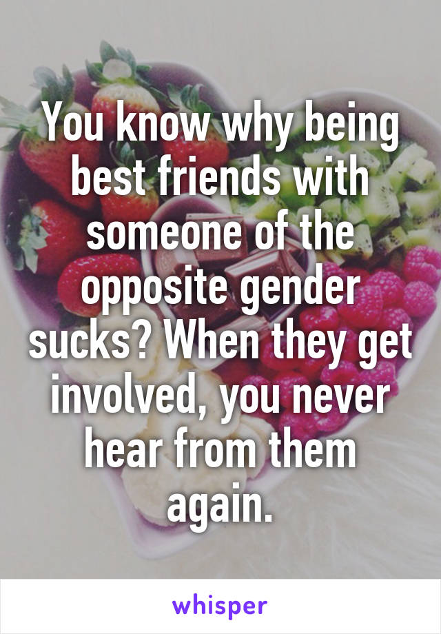 You know why being best friends with someone of the opposite gender sucks? When they get involved, you never hear from them again.