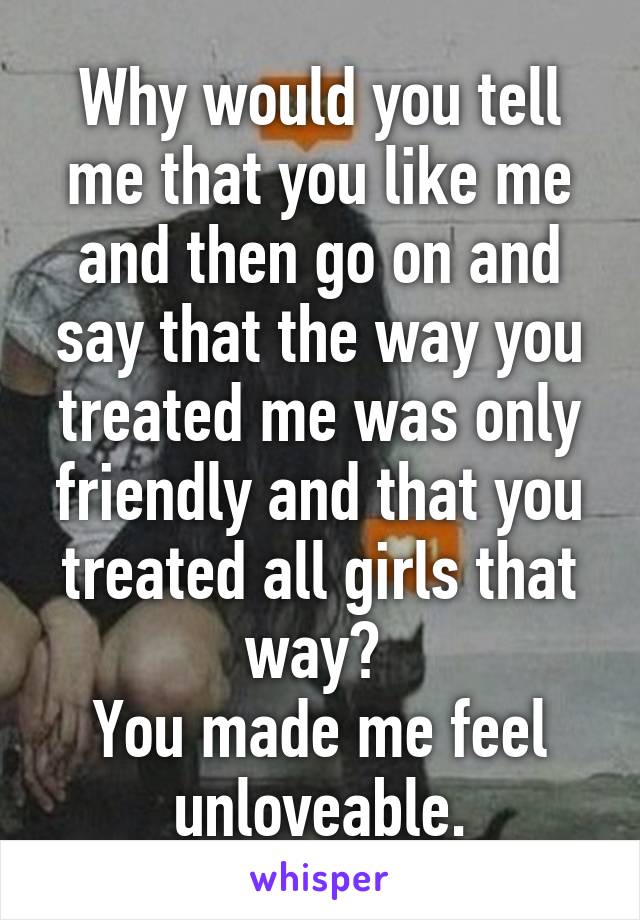 Why would you tell me that you like me and then go on and say that the way you treated me was only friendly and that you treated all girls that way? 
You made me feel unloveable.