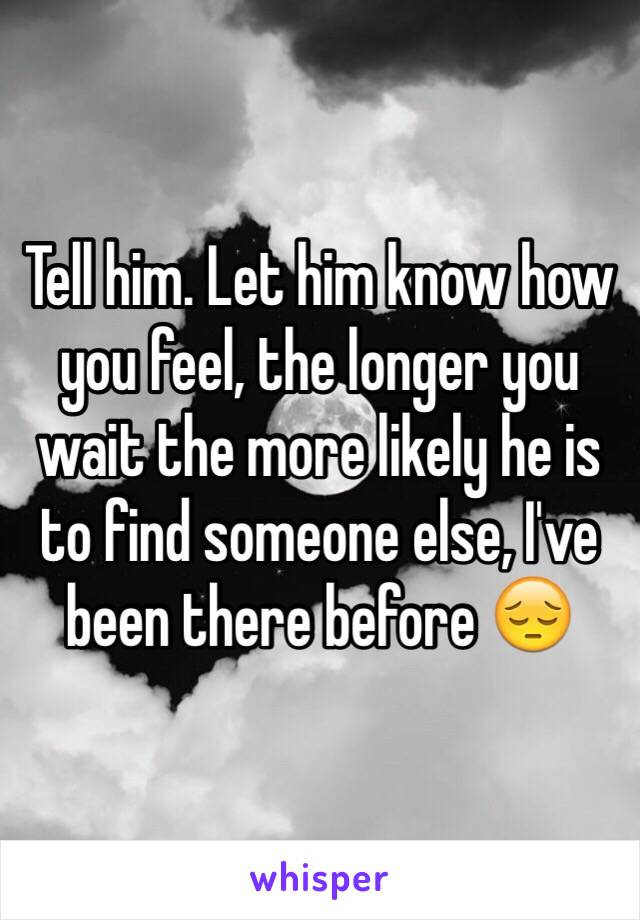 Tell him. Let him know how you feel, the longer you wait the more likely he is to find someone else, I've been there before 😔