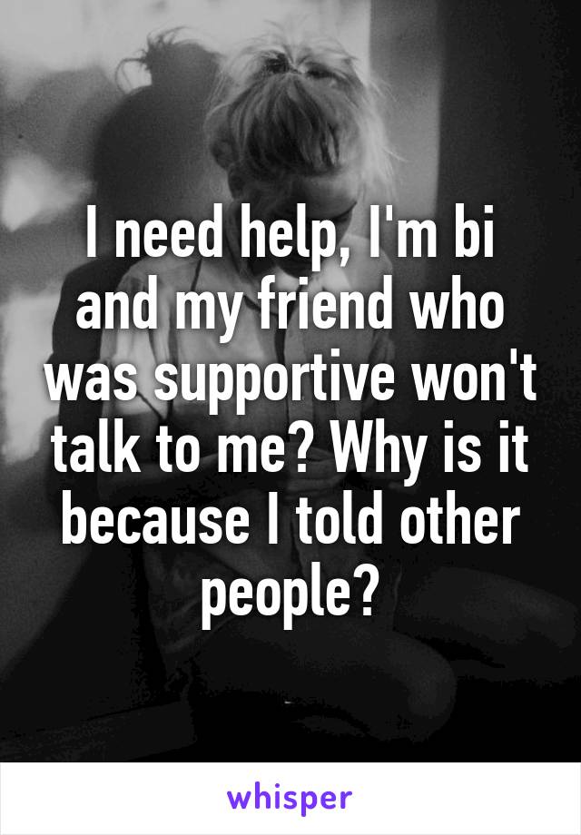 I need help, I'm bi and my friend who was supportive won't talk to me? Why is it because I told other people?