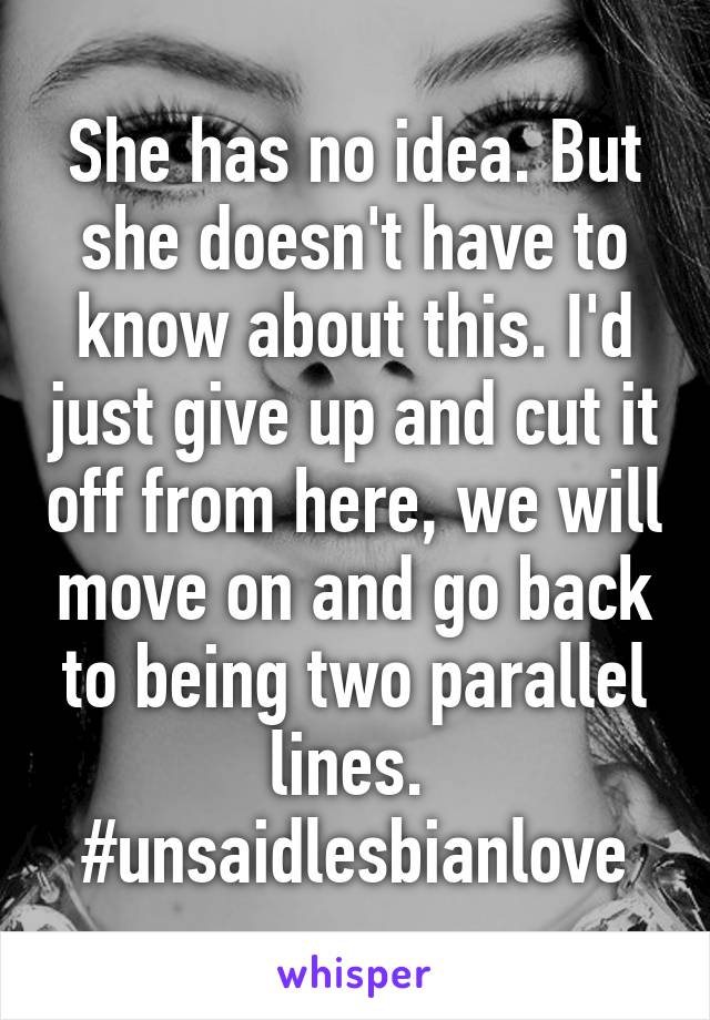 She has no idea. But she doesn't have to know about this. I'd just give up and cut it off from here, we will move on and go back to being two parallel lines. 
#unsaidlesbianlove