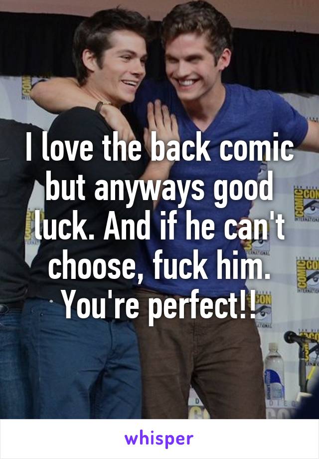 I love the back comic but anyways good luck. And if he can't choose, fuck him. You're perfect!!