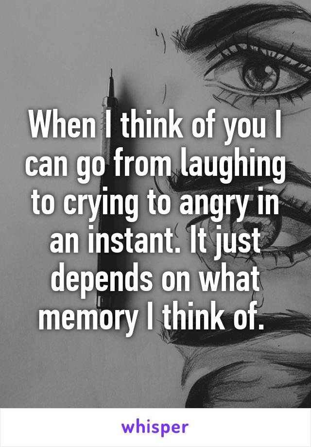 When I think of you I can go from laughing to crying to angry in an instant. It just depends on what memory I think of. 