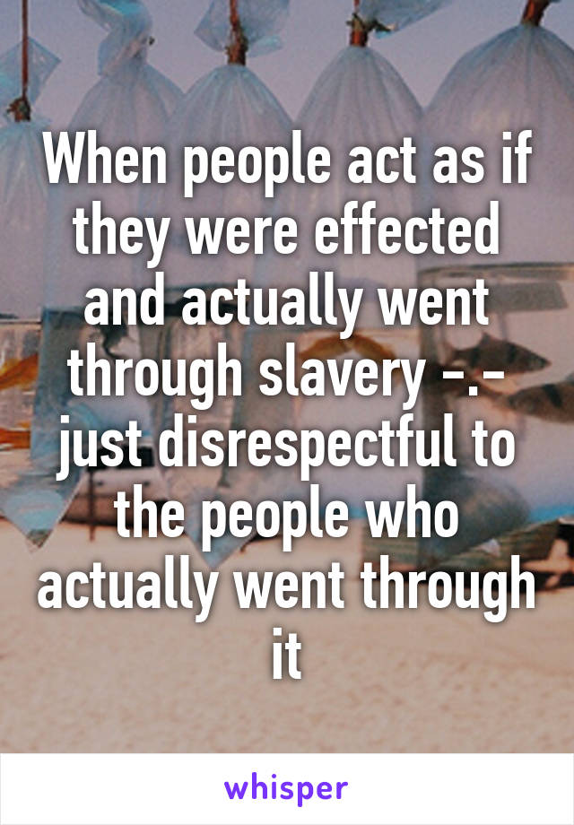 When people act as if they were effected and actually went through slavery -.- just disrespectful to the people who actually went through it