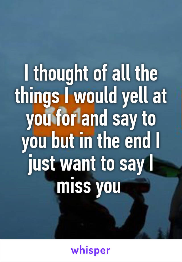 I thought of all the things I would yell at you for and say to you but in the end I just want to say I miss you 