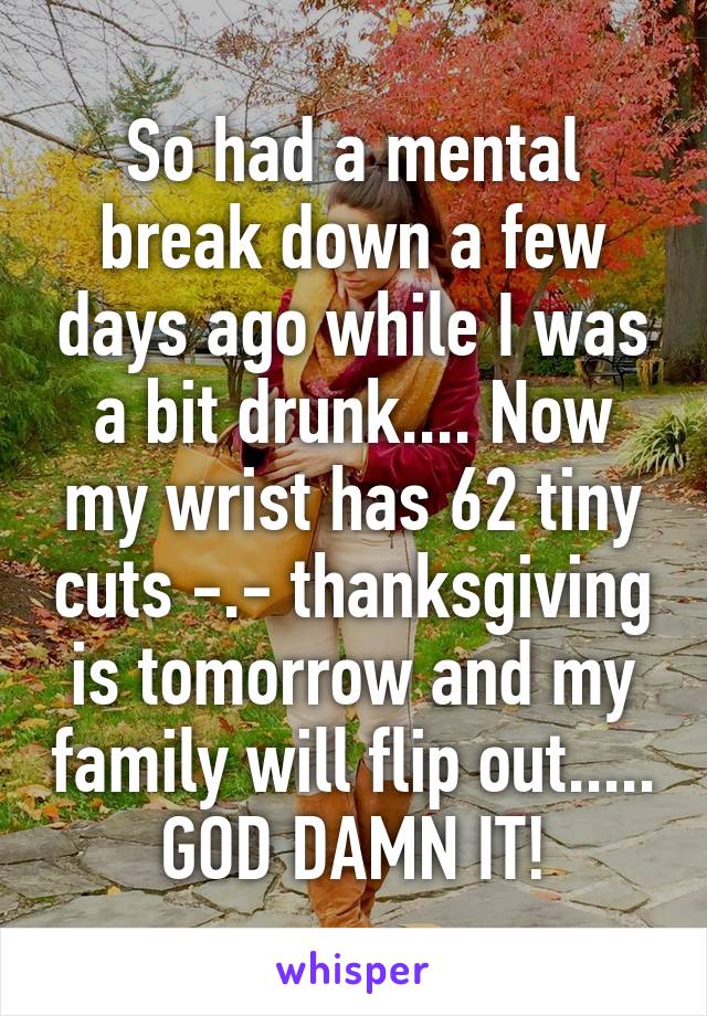 So had a mental break down a few days ago while I was a bit drunk.... Now my wrist has 62 tiny cuts -.- thanksgiving is tomorrow and my family will flip out..... GOD DAMN IT!