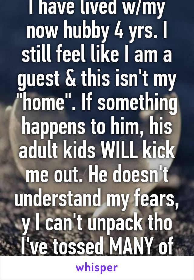 I have lived w/my now hubby 4 yrs. I still feel like I am a guest & this isn't my "home". If something happens to him, his adult kids WILL kick me out. He doesn't understand my fears, y I can't unpack tho I've tossed MANY of my things already.