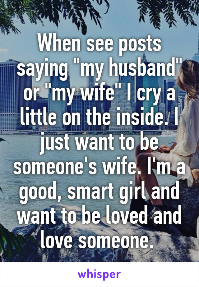 When see posts saying "my husband" or "my wife" I cry a little on the inside. I just want to be someone's wife. I'm a good, smart girl and want to be loved and love someone. 