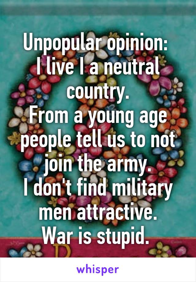 Unpopular opinion: 
I live I a neutral country.
From a young age people tell us to not join the army.
I don't find military men attractive.
War is stupid. 