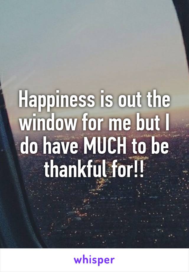 Happiness is out the window for me but I do have MUCH to be thankful for!!