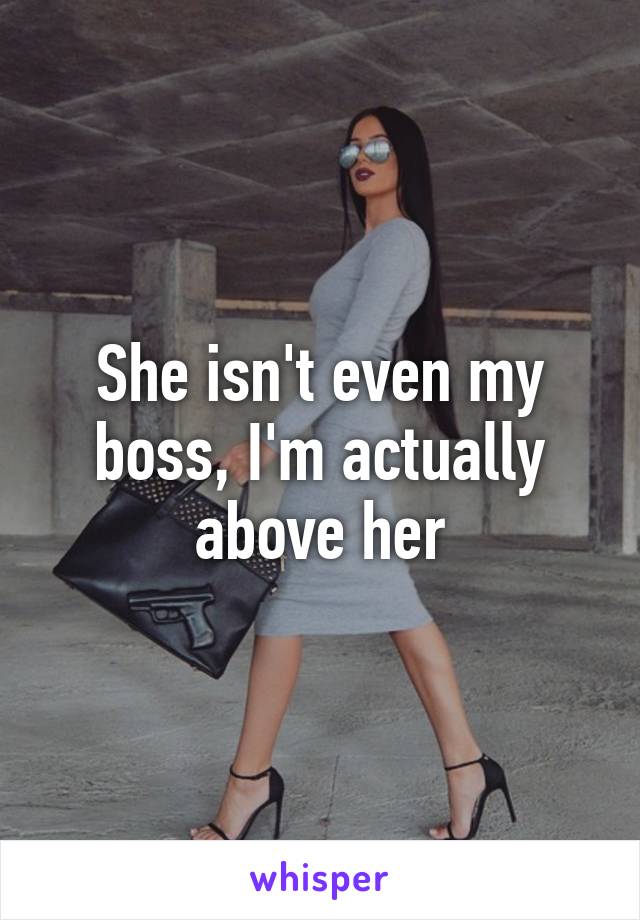 She isn't even my boss, I'm actually above her