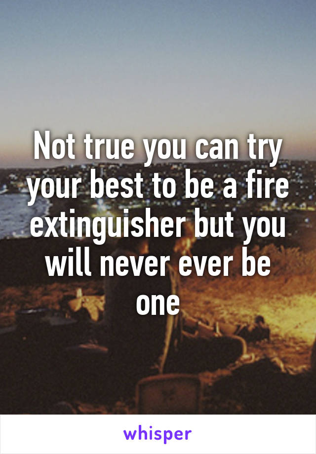 Not true you can try your best to be a fire extinguisher but you will never ever be one