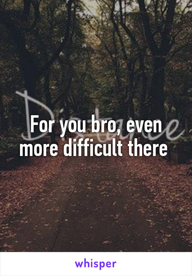 For you bro, even more difficult there 