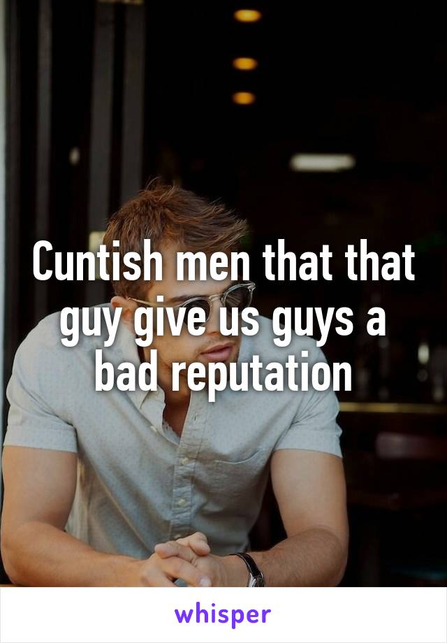 Cuntish men that that guy give us guys a bad reputation