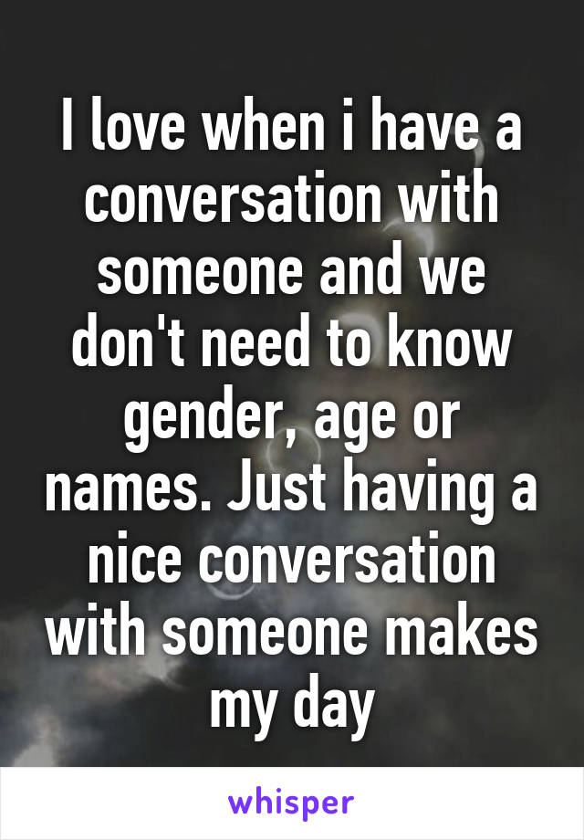 I love when i have a conversation with someone and we don't need to know gender, age or names. Just having a nice conversation with someone makes my day