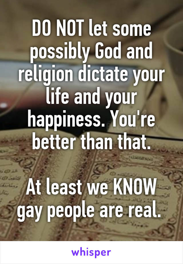 DO NOT let some possibly God and religion dictate your life and your happiness. You're better than that.

At least we KNOW gay people are real. 
