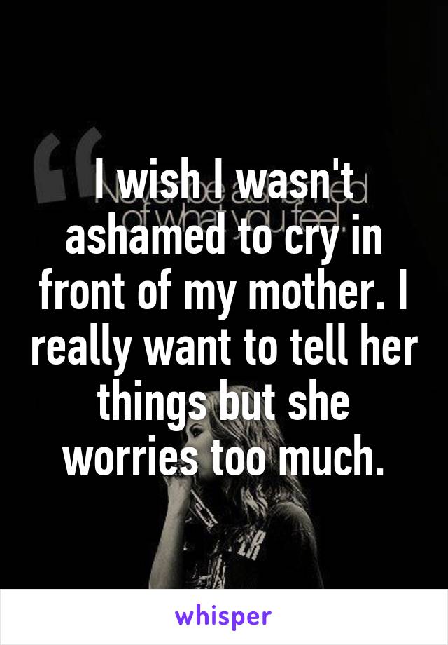 I wish I wasn't ashamed to cry in front of my mother. I really want to tell her things but she worries too much.