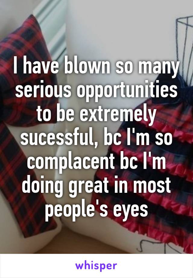 I have blown so many serious opportunities to be extremely sucessful, bc I'm so complacent bc I'm doing great in most people's eyes