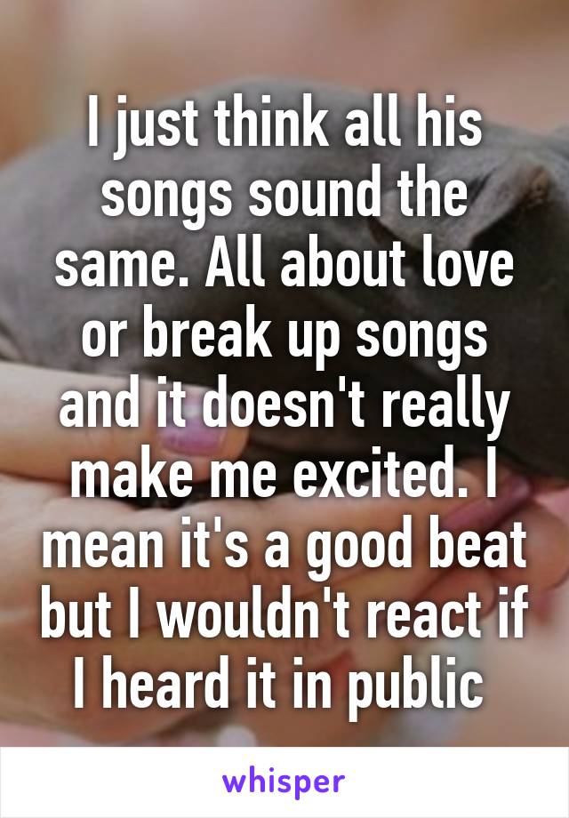 I just think all his songs sound the same. All about love or break up songs and it doesn't really make me excited. I mean it's a good beat but I wouldn't react if I heard it in public 