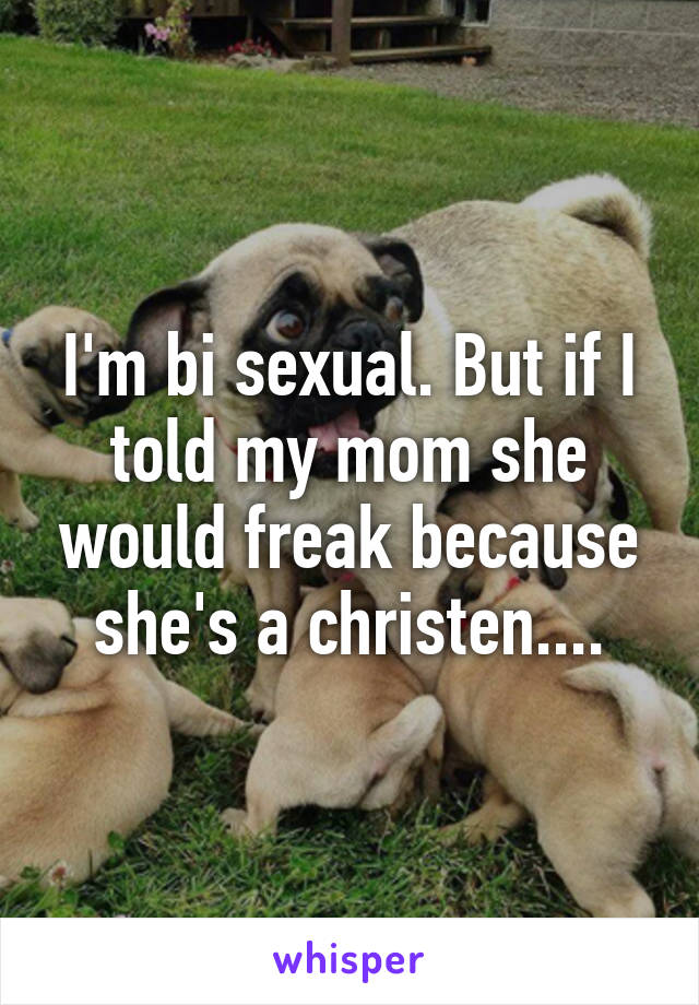 I'm bi sexual. But if I told my mom she would freak because she's a christen....