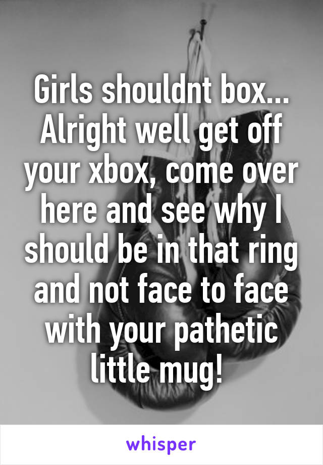 Girls shouldnt box... Alright well get off your xbox, come over here and see why I should be in that ring and not face to face with your pathetic little mug! 