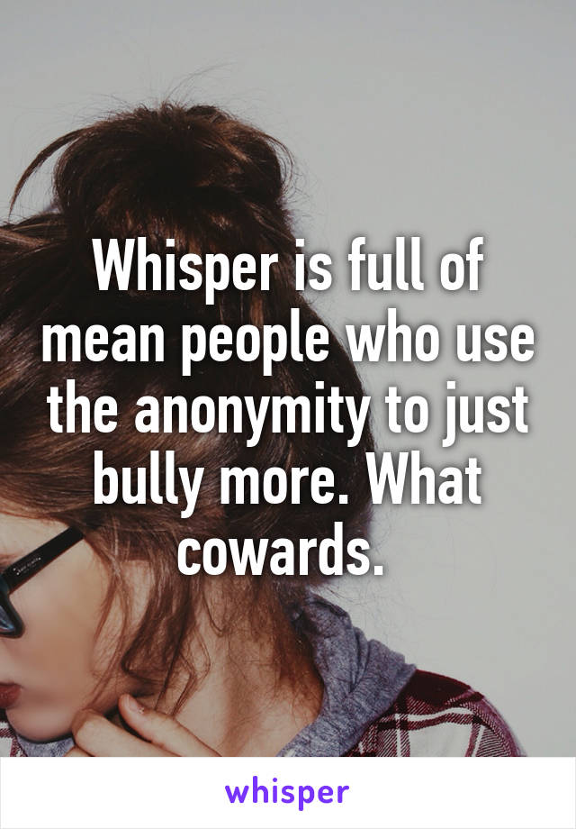 Whisper is full of mean people who use the anonymity to just bully more. What cowards. 